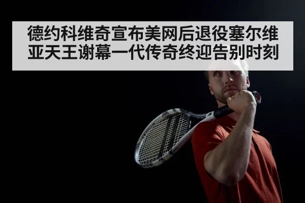 德约科维奇宣布美网后退役塞尔维亚天王谢幕一代传奇终迎告别时刻