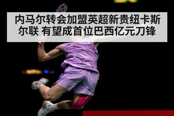 内马尔转会加盟英超新贵纽卡斯尔联 有望成首位巴西亿元刀锋
